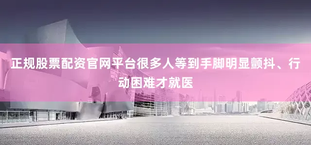 正规股票配资官网平台很多人等到手脚明显颤抖、行动困难才就医