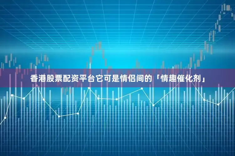 香港股票配资平台它可是情侣间的「情趣催化剂」