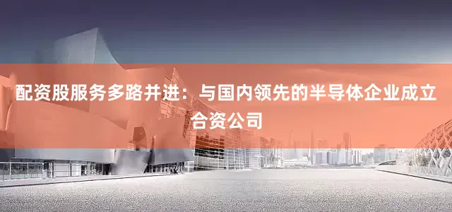 配资股服务多路并进：与国内领先的半导体企业成立合资公司