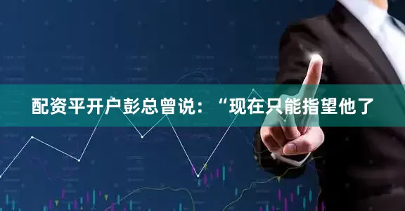 配资平开户彭总曾说：“现在只能指望他了