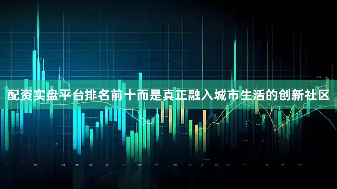 配资实盘平台排名前十而是真正融入城市生活的创新社区