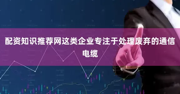 配资知识推荐网这类企业专注于处理废弃的通信电缆
